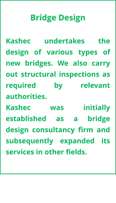 Bridge Design  Kashec undertakes the design of various types of new bridges. We also carry out structural inspections as required by relevant authorities.  Kashec was initially established as a bridge design consultancy firm and subsequently expanded its services in other fields.