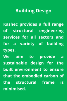 Building Design  Kashec provides a full range of structural engineering services for all sectors and for a variety of building types.  We aim to provide a sustainable design for the built environment to ensure that the embodied carbon of the structural frame is minimised.