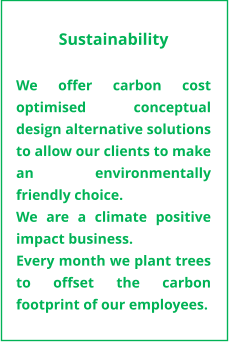 Sustainability  We offer carbon cost optimised conceptual design alternative solutions to allow our clients to make an environmentally friendly choice. We are a climate positive impact business.   Every month we plant trees to offset the carbon footprint of our employees.