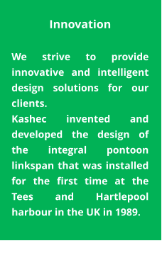 Innovation  We strive to provide innovative and intelligent design solutions for our clients. Kashec invented and developed the design of the integral pontoon linkspan that was installed for the first time at the Tees and Hartlepool harbour in the UK in 1989.