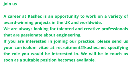 Join us  A career at Kashec is an opportunity to work on a variety of award-winning projects in the UK and worldwide.  We are always looking for talented and creative professionals that are passionate about engineering.  If you are interested in joining our practice, please send us your curriculum vitae at recruitment@kashec.net specifying the role you would be interested in. We will be in touch as soon as a suitable position becomes available.