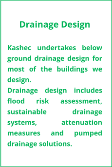 Drainage Design  Kashec undertakes below ground drainage design for most of the buildings we design.  Drainage design includes flood risk assessment, sustainable drainage systems, attenuation measures and pumped drainage solutions.