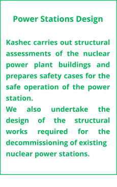 Power Stations Design  Kashec carries out structural assessments of the nuclear power plant buildings and prepares safety cases for the safe operation of the power station.  We also undertake the design of the structural works required for the decommissioning of existing nuclear power stations.
